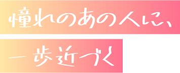 憧れのあの人に、一歩近づく